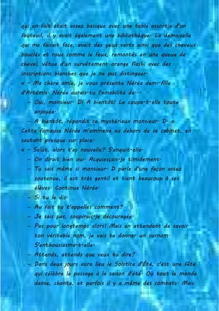 qui en fait était assez basique avec une table assortie d'un
fauteuil, il y avait également une bibliothèque. La demoiselle
qui me faisait face, avait des yeux verts ainsi que des cheveux
bouclés et roux comme le feux, remontés en une queue de
cheval, vêtue d'un survêtement orange flashi avec des
inscriptions blanches que je ne pus distinguer.
« - Ma chère amie, je vous présente Néréa demi-fille
d'Artémis. Néréa aurais-tu l'amabilité de...
− Oui, monsieur. D! A bientôt! Le coupa-t-elle toute
enjouée.
− A bientôt, répondit ce mystérieux monsieur. D. »
Cette fameuse Néréa m'emmena au dehors de ce cabinet, en
sautant presque sur place.
« - Salut, alors t'es nouvelle? S'enquit-elle.
− On dirait bien oui. Acquiesçais-je timidement.
− Tu sais même si monsieur. D parle d'une façon assez
soutenue, il est très gentil et tient beaucoup à ses
élèves. Continua Néréa.
− Si tu le dis.
− Au fait tu t'appelles comment?
− Je sais pas, soupirais-je découragée.
− Pas pour longtemps alors! Mais en attendant de savoir
ton véritable nom, je vais te donner un surnom.
S'enthousiasma-t-elle.
− Attends, attends que veux tu dire?
− Dans deux jours aura lieu le Solstice d'Été, c'est une fête
qui célèbre le passage à la saison d'été. Où tout le monde
danse, chante, et parfois il y a même des combats. Mais
 