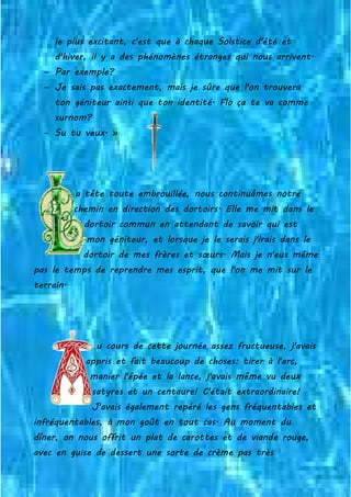 le plus excitant, c'est que à chaque Solstice d'été et
d'hiver, il y a des phénomènes étranges qui nous arrivent.
− Par exemple?
− Je sais pas exactement, mais je sûre que l'on trouvera
ton géniteur ainsi que ton identité. Flo ça te va comme
surnom?
− Su tu veux. »
a tête toute embrouillée, nous continuâmes notre
chemin en direction des dortoirs. Elle me mit dans le
dortoir commun en attendant de savoir qui est
mon géniteur, et lorsque je le serais j'irais dans le
dortoir de mes frères et sœurs. Mais je n'eus même
pas le temps de reprendre mes esprit, que l'on me mit sur le
terrain.
u cours de cette journée assez fructueuse, j'avais
appris et fait beaucoup de choses: tirer à l'arc,
manier l'épée et la lance, j'avais même vu deux
satyres et un centaure! C'était extraordinaire!
J'avais également repéré les gens fréquentables et
infréquentables, à mon goût en tout cas. Au moment du
dîner, on nous offrit un plat de carottes et de viande rouge,
avec en guise de dessert une sorte de crème pas très
 