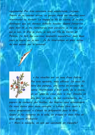 ragoutante. Pas très conviviale mais assainissent. Lorsque
l'heure de se coucher arriva, un garçon vient me chercher pour
m'emmener au dortoir. Le voyage se fit en silence, je ne pus
distinguer que ses cheveux châtains bouclés. Quand j'atterissa
dans mon lit je me remémorais mon parcours: je ne sais pas
qui je suis, ni d'où je viens, je suis sur l'Île de Chiron en
Pélonie, j'ai fait des exercices épuisants aujourd'hui; dans deux
jours je saurai qui je suis... Je fis interrompu en plein milieu
de mes pensés par le sommeil.
e fus réveillée par un seau d'eau fraîche.
Pas très agréable, mais efficace. On nous fit
faire des pompes, une sorte de parcours de
santé interminable à mon goût, de la chasse,
et un relais de crawl dans la mer. Ensuite on
alla dans un salle, où des instruments, des
papiers de couleurs, des feuilles, des feutres nous attendaient.
On nous donna pour seule consigne, « Laissez libre cours à
votre imagination! » C'était les préparatifs pour la fête.
Quand je fus ressortie de la salle, un groupe de deux filles et
deux garçons m'encercla.
« - Alors la nouvelle, on sait pas comment on s'appelle?
 