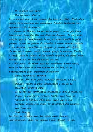 − NI ce qu'on sait faire!
− Montre nous, aller! »
Ils se mirent alors à me pousser des tous les côtés. C'est alors
qu'une force inconnue me submergea. Soudain j'entendis mes
agresseurs criés de surprise.
« - Espèce de Chimère tu vas me le payer... » Un jet d'eau
interrompit l'une des fille qui allait me frapper. Je me rendis
compte que de l'eau jonchait le sol, et avait mouillé le petit
groupe, ce qui me permis de m'enfuir à toute vitesse. Arrivée
à ma chambre, essoufflée et choquée, je voulus aller dehors.
Je me mis à courir, courir, autant que je le pouvais. J'arriva
à temps pour le souper. A ma grande surprise, un grand brun,
robuste se mit en face de moi et me dit:
« - Moi aussi, ils m'ont posé des problèmes à mon arrivé,
mais en leur clouant le bac comme tu l'as fait, ils ne
t'approcheront plus, crois-moi! S'enquit-il.
− Merci, répondis-je étonnée.
− De rien. Moi c'est Jake, demi-fils d'Athéna, un peu
impulsif, j'adore la boxe. Maintenant à toi de te
présenter. M'incita Jake.
− Je ne sais pas comment je m'appelle ni d'où je viens, j'ai
d'après ce que j'ai vu certaine facilité avec l'eau, et
j'attends le Solstice d'Été pour savoir qui je suis.
− Certaine facilité avec l'eau! Tu as surtout des pouvoirs
avec l'eau oui!
− Peut être. »
Le dîner se termina avec des sujets aussi diverses
qu'intéressants. Jake me ramena à mon dortoir, en me
 