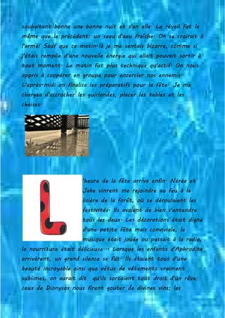 souhaitant bonne une bonne nuit et s'en alla. Le réveil fut le
même que le précédent: un seau d'eau fraîche. On se croirait à
l'armé! Sauf que ce matin-là je me sentais bizarre, comme si
j'étais remplie d'une nouvelle énergie qui allait pouvait sortir à
tout moment. Le matin fut plus technique qu'actif. On nous
appris à coopérer en groupe pour encercler nos ennemis.
L'après-midi on finalisa les préparatifs pour la fête. Je me
chargea d'accrocher les guirlandes, placer les tables et les
chaises.
'heure de la fête arriva enfin. Néréa et
Jake vinrent me rejoindre au feu à la
lisière de la forêt, où se déroulaient les
festivités. Ils avaient de bien s'entendre
tous les deux. Les décorations était digne
d'une petite fête mais conviviale, la
musique était jouée ou passait à la radio,
la nourriture était délicieuse... Lorsque les enfants d'Aphrodite
arrivèrent, un grand silence se fut. Ils étaient tous d'une
beauté incroyable ainsi que vêtus de vêtements vraiment
sublimes, on aurait dit qu'ils sortaient tout droit d'un rêve;
ceux de Dionysos nous firent gouter de divines vins; les
 