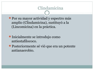 Clindamicina
Por su mayor actividad y espectro más

amplio (Clindamicina), sustituyó a la
(Lincomicina) en la práctica.
Inicialmente se introdujo como

antiestafilococo.
Posteriormente sé vió que era un potente
antianaerobio.

 