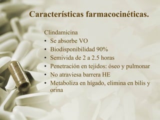 Características farmacocinéticas.   Clindamicina Se absorbe VO Biodisponibilidad 90% Semivida de 2 a 2.5 horas Penetración en tejidos: óseo y pulmonar No atraviesa barrera HE Metaboliza en hígado, elimina en bilis y orina 