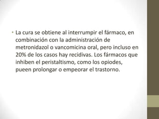 • La cura se obtiene al interrumpir el fármaco, en
combinación con la administración de
metronidazol o vancomicina oral, pero incluso en
20% de los casos hay recidivas. Los fármacos que
inhiben el peristaltismo, como los opiodes,
pueen prolongar o empeorar el trastorno.

 