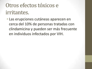 Otros efectos tóxicos e
irritantes.
• Las erupciones cutáneas aparecen en
cerca del 10% de personas tratadas con
clindamicina y pueden ser más frecuente
en individuos infectados por VIH.

 