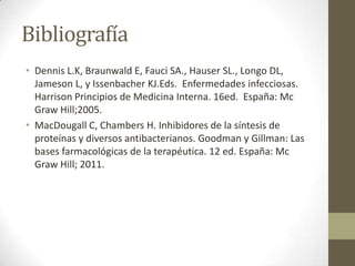 Bibliografía
• Dennis L.K, Braunwald E, Fauci SA., Hauser SL., Longo DL,
Jameson L, y Issenbacher KJ.Eds. Enfermedades infecciosas.
Harrison Principios de Medicina Interna. 16ed. España: Mc
Graw Hill;2005.
• MacDougall C, Chambers H. Inhibidores de la síntesis de
proteínas y diversos antibacterianos. Goodman y Gillman: Las
bases farmacológicas de la terapéutica. 12 ed. España: Mc
Graw Hill; 2011.

 