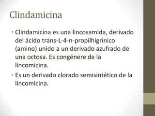 Clindamicina
• Clindamicina es una lincosamida, derivado
del ácido trans-L-4-n-propilhigrínico
(amino) unido a un derivado azufrado de
una octosa. Es congénere de la
lincomicina.
• Es un derivado clorado semisintético de la
lincomicina.

 