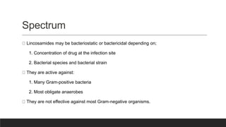 Spectrum
Lincosamides may be bacteriostatic or bactericidal depending on;
1. Concentration of drug at the infection site
2. Bacterial species and bacterial strain
They are active against:
1. Many Gram-positive bacteria
2. Most obligate anaerobes
They are not effective against most Gram-negative organisms.
 