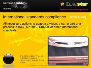 International standards compliance  All necessary actions to adapt a division, a car, a part or a process to ISO/TS 16949,  EURO4  or other international standards.  遵守国际标准   ( - 15  °C)   Cold Impact test on a bumper system 服务项目 Services & Solutions 所有必要的对部门、汽车、零件或过程的行动都适应  ISO/TS 16949 ,  EURO4 或其它国际标准。 