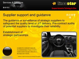 Supplier support and guidance The guidance or surveillance of strategic suppliers to safeguard the quality level or JIT delivery. Pre-contract audits of potential suppliers to investigate their reliability.  Establishment of  strategic partnerships 供应商管理   Guidance, support and know-how exchange with suppliers 服务项目 Services & Solutions 对战略供应商做指导或监督， 从而保障质量水平或 JIT 交付 。 对潜在的供应商进行预先审计， 调查他们的可靠性。 