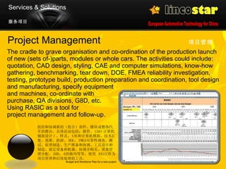 Project Management The cradle to grave organisation and co-ordination of the production launch of new (sets of-)parts, modules or whole cars. The activities could include: quotation, CAD design, styling, CAE and computer simulations, know-how gathering, benchmarking, tear down, DOE, FMEA reliability investigation, testing, prototype build, production preparation and coordination, tool design and manufacturing, specify equipment  and machines, co-ordinate with  purchase, QA divisions, G8D, etc.  Using RASIC as a tool for  project management and follow-up.  项目管理   Budget and Workforce Plan for a new project 服务项目 Services & Solutions 组织和协调新的（组合）部件、模块或整体汽车的推出。具体活动包括：报价、 CAD ( 计算机辅助设计 ) 、样式、 CAE 和计算机模拟、技术汇集、基准、拆卸、 DOE 、 FMEA 可靠性调查、测试、原型制造、生产准备和协调、工具设计和制造、指定设备和机器、协调并购买、质量管理分配、 G8D 、 6 西格玛 等等。使用  RASIC 作为项目管理和后续处理的工具。  