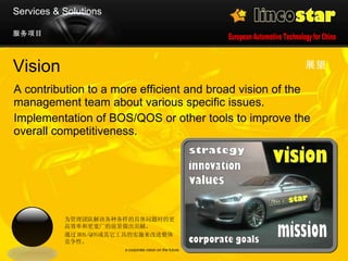 Vision A contribution to a more efficient and broad vision of the management team about various specific issues.  Implementation of BOS/QOS or other tools to improve the overall competitiveness.  展望  a corporate vision on the future 服务项目 Services & Solutions 为管理团队解决各种各样的具体问题时的更高效率和更宽广的前景做出贡献。 通过 BOS/QOS 或其它工具的实施来改进整体竞争性。 