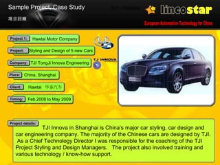 TJI - Hawtai 项目回顾 Sample Project, Case Study   TJI Innova in Shanghai is China’s major car styling, car design and car engineering company. The majority of the Chinese cars are designed by TJI.  As a Chief Technology Director I was responsible for the coaching of the TJI  Project Styling and Design Managers.  The project also involved training and various technology / know-how support.  Project details: Feb.2008 to May 2009 Timing: Hawtai  华泰汽车 Client: China, Shanghai Place: Hawtai Motor Company Project 1: Styling and Design of 5 new Cars Project: TJI TongJi Innova Engineering Company: 