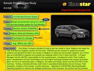 Ford Mondeo Magna 项目回顾 Sample Project, Case Study 22 mil. EUR, excl. machinery  Budget: Ford Motor Company decided to build a new car model in Genk, Belgium and apply the FSS (Full Service Supplier) system for this build.  MAGNA got the contract to supply the bumper systems and decided to build a new factory in Belgium to make the new bumper systems. As a FSS it was up to MAGNA to organise and preside the meetings within Ford in Genk and Köln.  A Project Manager had the full P&L responsibility for the overall project, including the entire "from cradle to grave" development and the coordination and information exchange between the bumper production plant, the Ford car assembly plant, in Belgium, the sales and design centre and the Ford HQ in Köln, Germany. Testing, including full body crash tests in specialised laboratories all over Europe. Field evaluation, analysis of the results, countermeasures.  Application of BOS/QOS (Business/Quality Operating System) to improve the strategic positioning of the business, the product and the process Project details: Aug. 1998 to Jan. 2001 Timing: Ford Motor Co. Mondeo Customer: Belgium, Genk and Germany, Köln Place:  Decoma, division of MAGNA Company: Ford Mondeo Bumper System Project 4: Design and production set-up of a whole  front and rear bumper system for Ford Mondeo  Project: 
