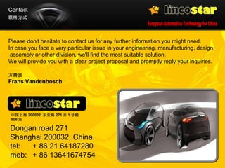 Contact 方腾波   Frans Vandenbosch 联络方式 Please don't hesitate to contact us for any further information you might need.  In case you face a very particular issue in your engineering, manufacturing, design,  assembly or other division, we'll find the most suitable solution.  We will provide you with a clear project proposal and promptly reply your inquiries.  Dongan road 271  Shanghai 200032, China tel: + 86 21 64187280 mob: + 86 13641674754  中国上海 200032  东安路 271 弄 1 号楼 906 室 