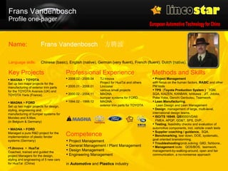 Frans Vandenbosch  Profile one-pager MAGNA  >  TOYOTA   Set up two major projects for the manufacturing of exterior trim parts for the TOYOTA Avensis (UK) and TOYOTA Yaris (France). MAGNA  >  FORD   Set up two major projects for design, styling, engineering and manufacturing of bumper systems for Mondeo and X-Max.  (in Belgium & Germany) MAGNA  >  FORD   Managed a pure R&D project for the implementation of plastic fender systems (Germany) TJInnova   >  HuaTai Coached, trained and guided the project Managers for the design, styling and engineering of 5 new cars for HuaTai  (China) Key Projects 2008 .02 - 2009.04 TJ Innova Project for HuaTai and others 2005 .01 - 2008.01 Lincostar various small projects 2000.02 - 2004.11 MAGNA bumper systems for FORD 1994.02 - 1999.12 MAGNA exterior trim parts for TOYOTA Professional Experience Project Management   with focus on the human factors.  RASIC  and other PM tools TPS   ( Toyota Production System )  TQM, SQA, KAIZEN, KANBAN,  Ishikawa  , JIT, Jidoka, Poke Yoke, Genchi Genbutsu, Teamwork.  Lean Manufacturing ,    Lean Design and Lean Management Design : management of large, multi-level, international design teams. ISO/TS 16949 ,  QS 9000/VDA6:    FMEA, APQP, GD&T, SPS, DVP,..  Testing , feasibility checks and evaluation of automotive components, incl. vehicle crash tests  Supplier coaching / guidance,   SQA. Benchmarking , tear down, DOE, systematic,  goal oriented brainstorming. Troubleshooting /prob.solving: G8D, fishbone.. Management  tools:  QOS/BOS,  teamwork, management-by-walking-around, open and fair communication, a no-nonsense approach Methods and Skills Project Management General Management / Plant Management Design Management Engineering Management in  Automotive  and  Plastics  industry Competence Frans Vandenbosch  方腾波 Chinese (basic), English (native), German (very fluent), French (fluent), Dutch (native) Name:  Language skills:  