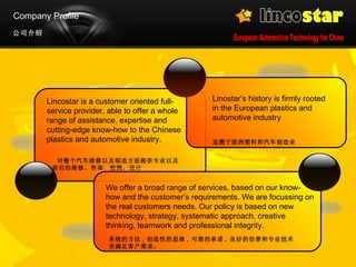 Company Profile 公司介绍 Lincostar is a customer oriented full-service provider, able to offer a whole range of assistance, expertise and cutting-edge know-how to the Chinese plastics and automotive industry. 对整个汽车维修以及制造方面提供专业以及前沿的维修、咨询、检测，设计 We offer a broad range of services, based on our know-how and the customer’s requirements. We are focussing on the real customers needs. Our policy is based on new technology, strategy, systematic approach, creative thinking, teamwork and professional integrity.  系统的方法 ,  创造性的思维 ,  可靠的承诺 ,  良好的信誉和专业技术来满足客户需求。 Linostar’s history is firmly rooted in the European plastics and automotive industry  追溯于欧洲塑料和汽车制造业   