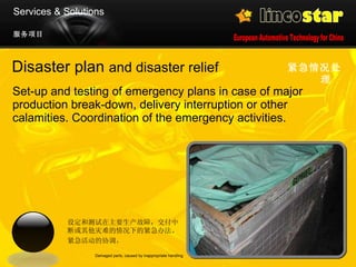 Disaster plan  and disaster relief Set-up and testing of emergency plans in case of major production break-down, delivery interruption or other calamities. Coordination of the emergency activities.  紧急情况处理   Damaged parts, caused by inappropriate handling 服务项目 Services & Solutions 设定和测试在主要生产故障，交付中断或其他灾难的情况下的紧急办法。 紧急活动的协调。 
