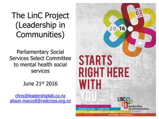 The LinC Project
(Leadership in
Communities)
Parliamentary Social
Services Select Committee
to mental health social
services
June 21st 2016
chris@leadershiplab.co.nz
alison.maccoll@redcross.org.nz
 