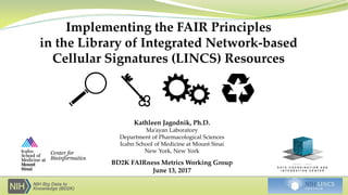 Implementing the FAIR Principles
in the Library of Integrated Network-based
Cellular Signatures (LINCS) Resources
Kathleen Jagodnik, Ph.D.
Ma’ayan Laboratory
Department of Pharmacological Sciences
Icahn School of Medicine at Mount Sinai
New York, New York
BD2K FAIRness Metrics Working Group
June 13, 2017
 
