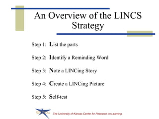 The University of Kansas Center for Research on Learning
An Overview of the LINCS
Strategy
Step 1: List the parts
Step 2: Identify a Reminding Word
Step 3: Note a LINCing Story
Step 4: Create a LINCing Picture
Step 5: Self-test
 