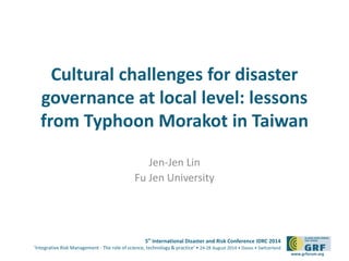 Cultural challenges for disaster 
governance at local level: lessons 
from Typhoon Morakot in Taiwan 
5th International Disaster and Risk Conference IDRC 2014 
‘Integrative Risk Management - The role of science, technology & practice‘ • 24-28 August 2014 • Davos • Switzerland 
www.grforum.org 
Jen-Jen Lin 
Fu Jen University 
 