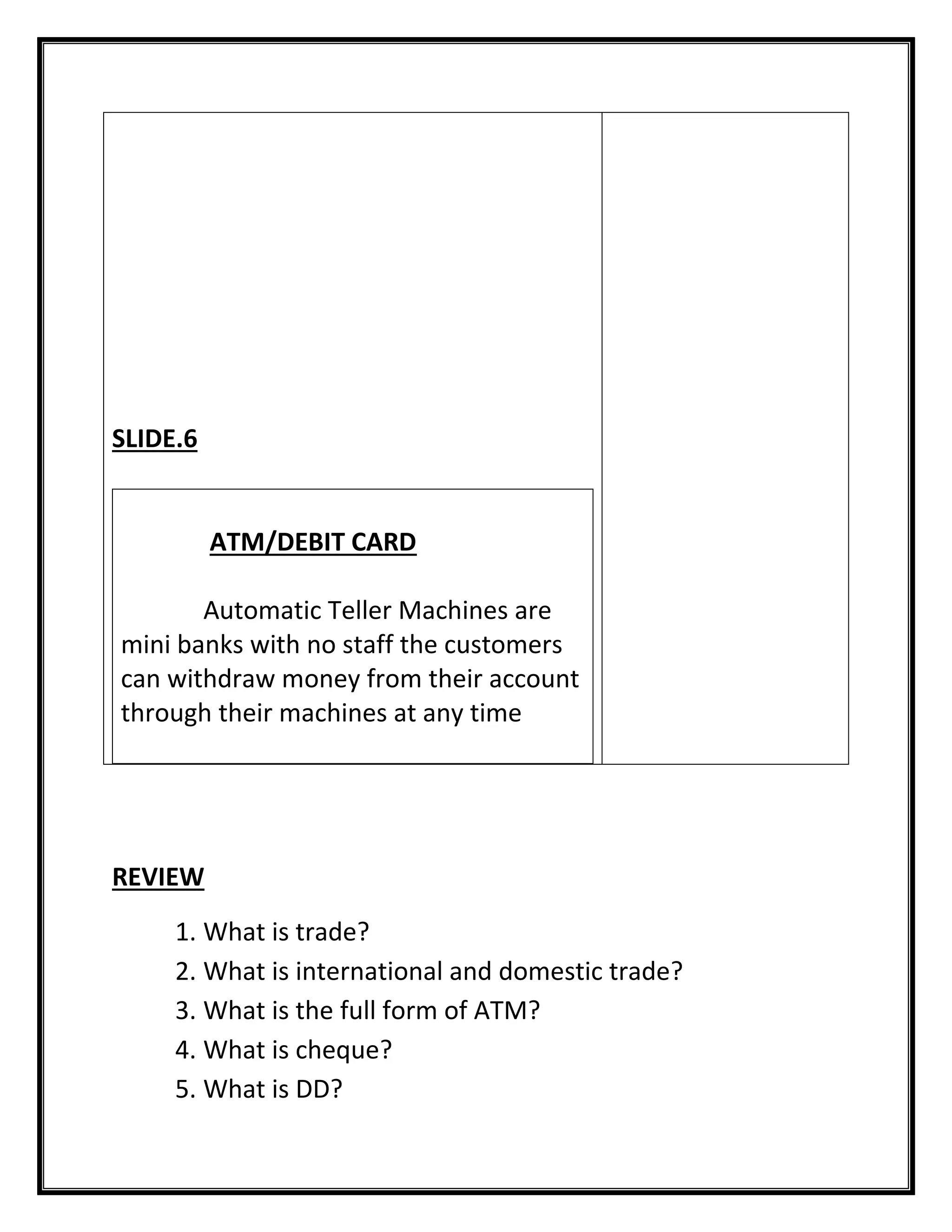 REVIEW 
1. What is trade? 
2. What is international and domestic trade? 
3. What is the full form of ATM? 
4. What is cheque? 
5. What is DD? 
SLIDE.6 
ATM/DEBIT CARD 
Automatic Teller Machines are mini banks with no staff the customers can withdraw money from their account through their machines at any time 
 