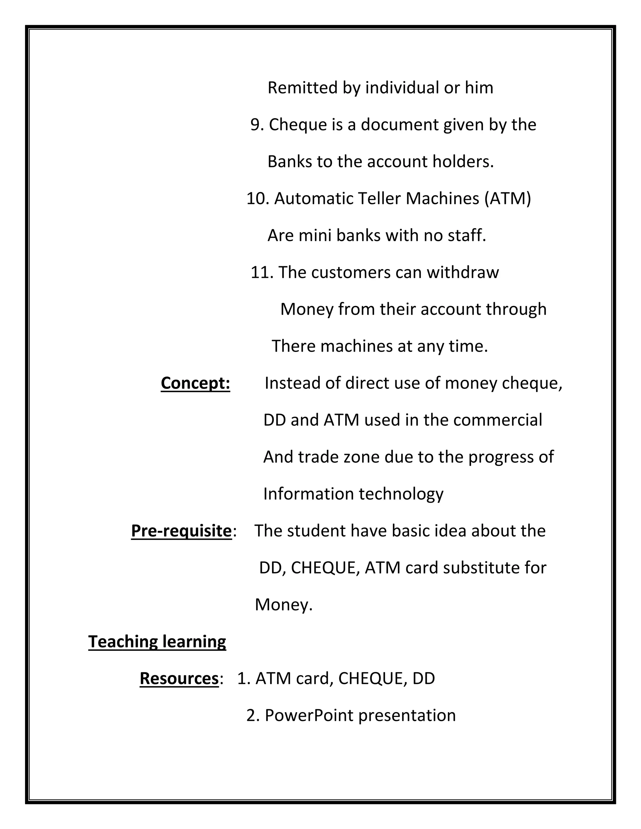Remitted by individual or him 
9. Cheque is a document given by the 
Banks to the account holders. 
10. Automatic Teller Machines (ATM) 
Are mini banks with no staff. 
11. The customers can withdraw 
Money from their account through 
There machines at any time. 
Concept: Instead of direct use of money cheque, 
DD and ATM used in the commercial 
And trade zone due to the progress of 
Information technology 
Pre-requisite: The student have basic idea about the 
DD, CHEQUE, ATM card substitute for 
Money. 
Teaching learning 
Resources: 1. ATM card, CHEQUE, DD 
2. PowerPoint presentation  