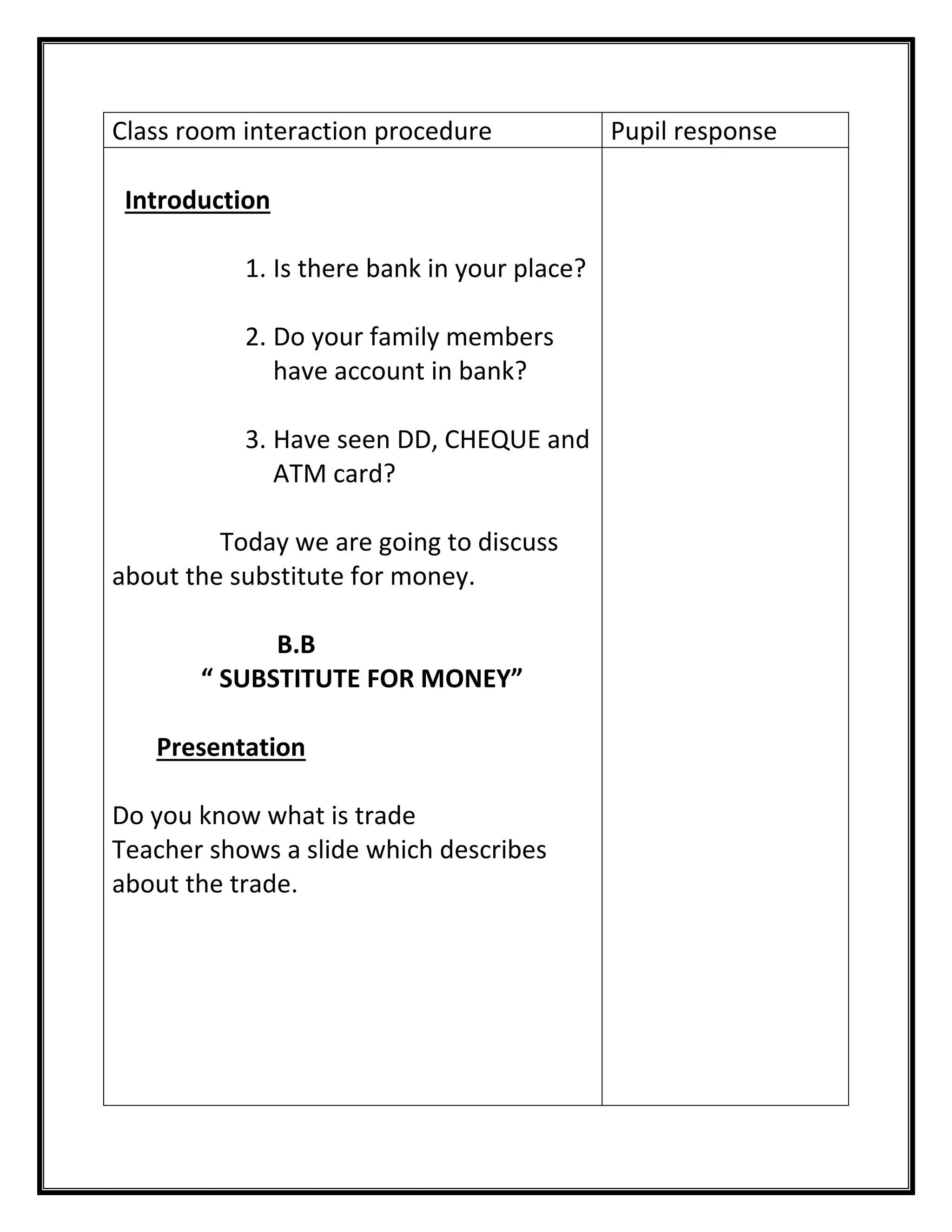 Class room interaction procedure 
Pupil response 
Introduction 
1. Is there bank in your place? 
2. Do your family members have account in bank? 
3. Have seen DD, CHEQUE and ATM card? 
Today we are going to discuss about the substitute for money. 
B.B 
“ SUBSTITUTE FOR MONEY” 
Presentation 
Do you know what is trade 
Teacher shows a slide which describes about the trade. 
 