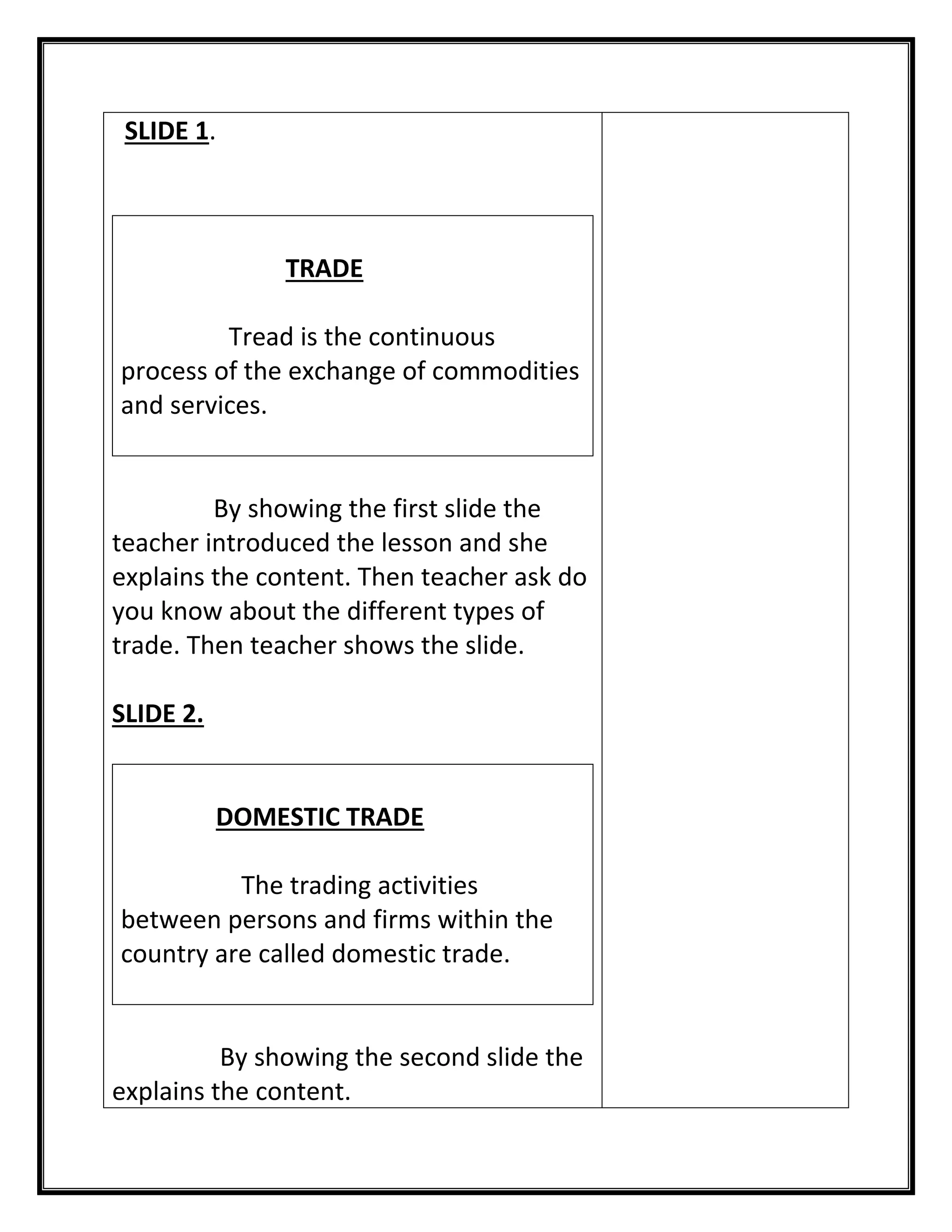 SLIDE 1. 
TRADE 
Tread is the continuous process of the exchange of commodities and services. 
By showing the first slide the teacher introduced the lesson and she explains the content. Then teacher ask do you know about the different types of trade. Then teacher shows the slide. 
SLIDE 2. 
DOMESTIC TRADE 
The trading activities between persons and firms within the country are called domestic trade. 
By showing the second slide the explains the content.  
