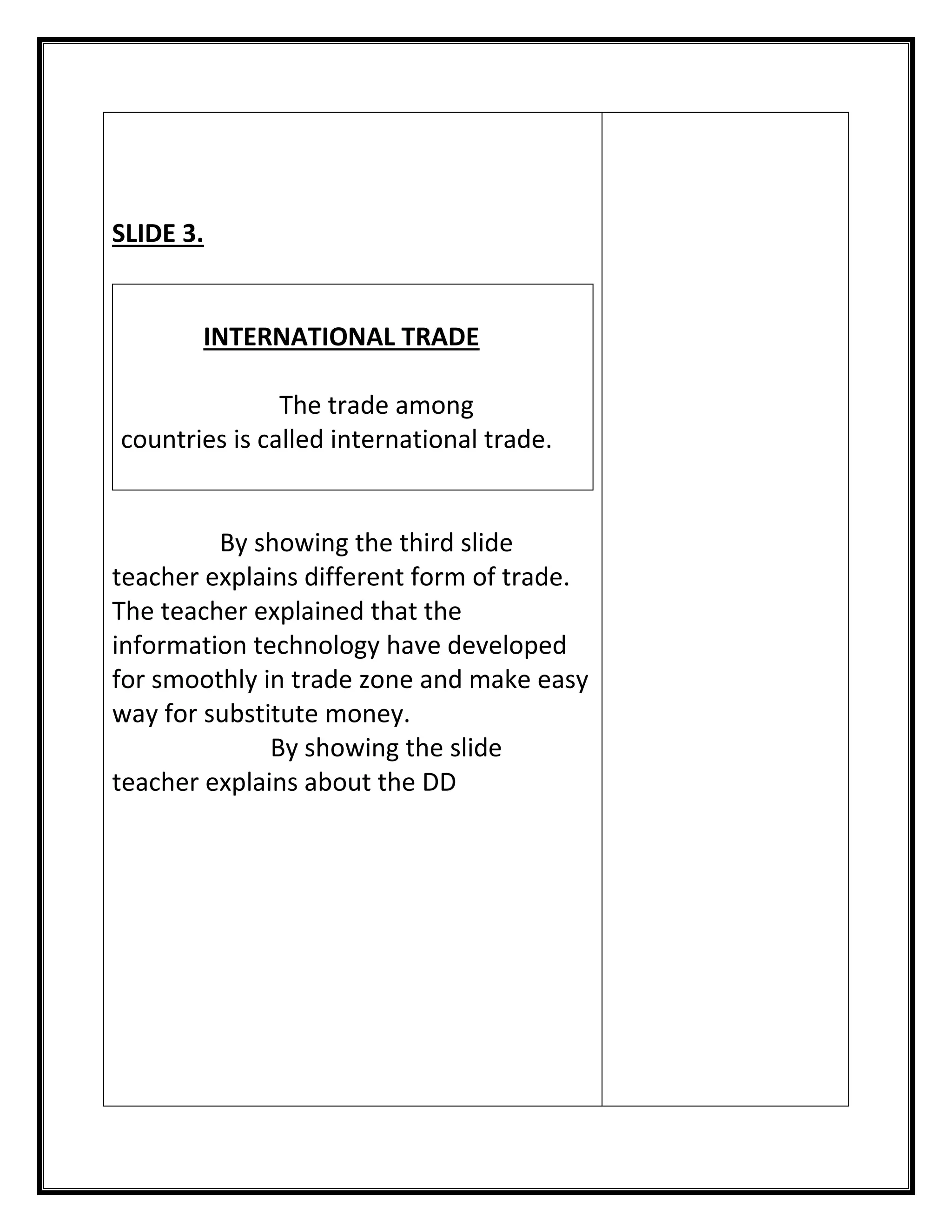 SLIDE 3. 
INTERNATIONAL TRADE 
The trade among countries is called international trade. 
By showing the third slide teacher explains different form of trade. 
The teacher explained that the information technology have developed for smoothly in trade zone and make easy way for substitute money. 
By showing the slide teacher explains about the DD 
 