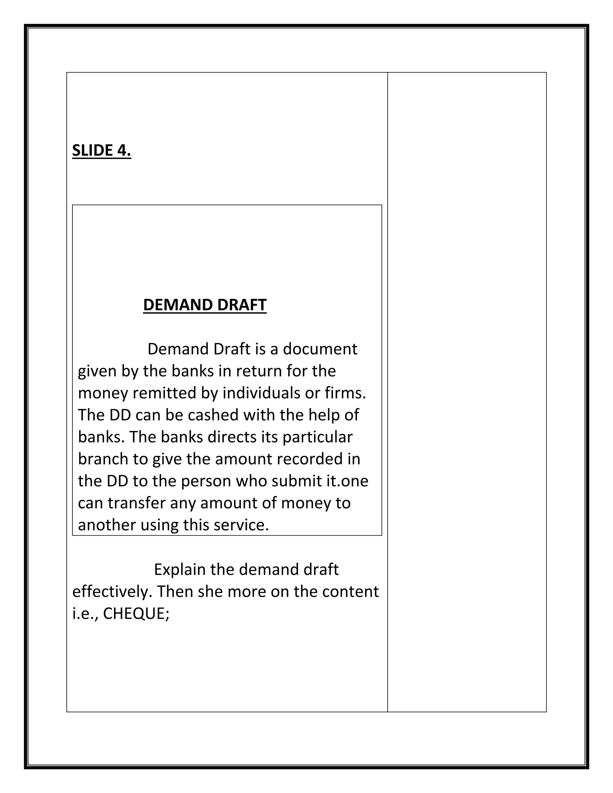 SLIDE 4. 
DEMAND DRAFT 
Demand Draft is a document given by the banks in return for the money remitted by individuals or firms. The DD can be cashed with the help of banks. The banks directs its particular branch to give the amount recorded in the DD to the person who submit it.one can transfer any amount of money to another using this service. 
Explain the demand draft effectively. Then she more on the content i.e., CHEQUE; 
 