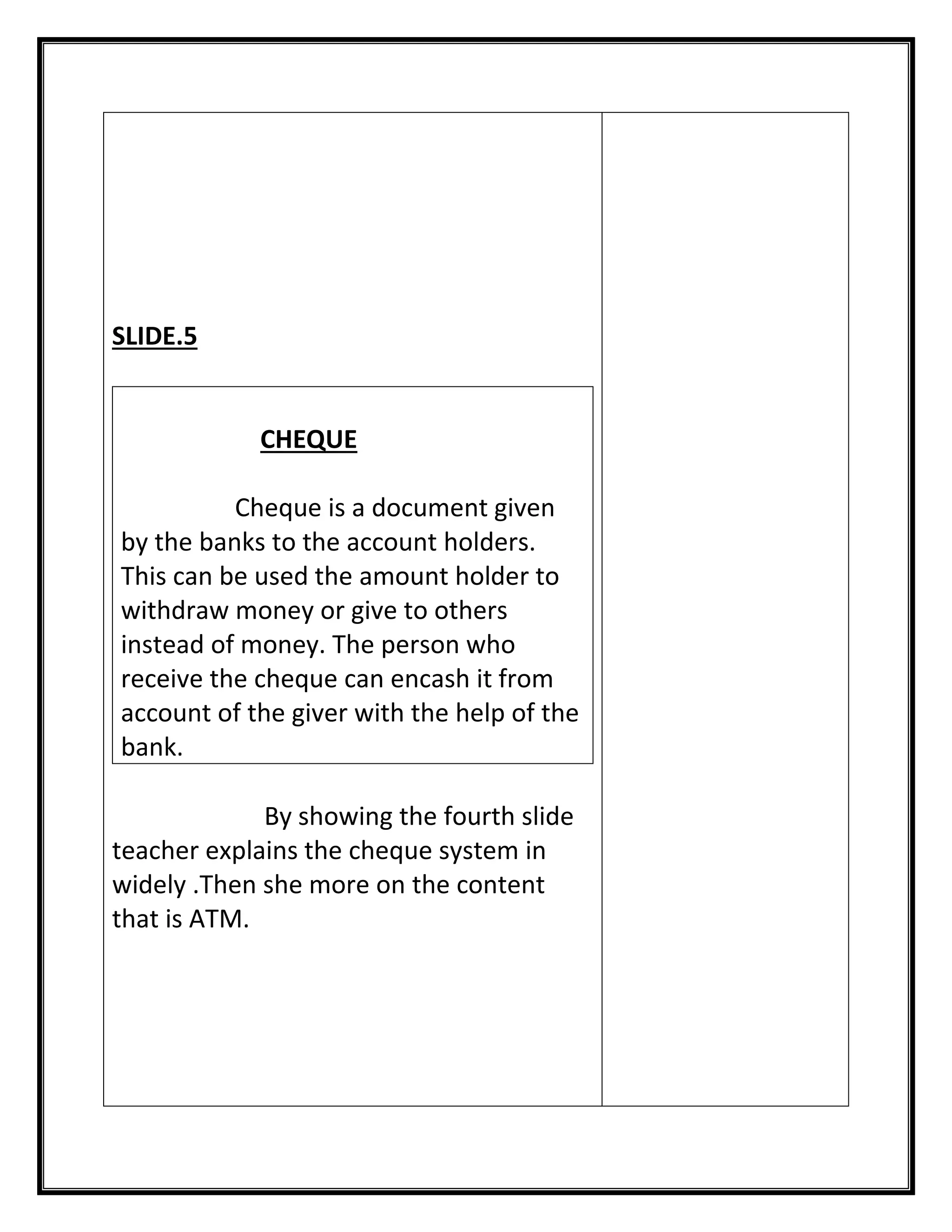 SLIDE.5 
CHEQUE 
Cheque is a document given by the banks to the account holders. This can be used the amount holder to withdraw money or give to others instead of money. The person who receive the cheque can encash it from account of the giver with the help of the bank. 
By showing the fourth slide teacher explains the cheque system in widely .Then she more on the content that is ATM. 
 