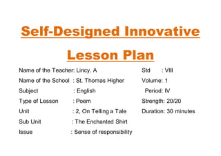 Self-Designed Innovative 
Lesson Plan 
Name of the Teacher: Lincy. A Std : VIII 
Name of the School : St. Thomas Higher Volume: 1 
Subject : English Period: IV 
Type of Lesson : Poem Strength: 20/20 
Unit : 2, On Telling a Tale Duration: 30 minutes 
Sub Unit : The Enchanted Shirt 
Issue : Sense of responsibility 
 