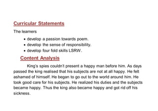 Curricular Statements 
The learners 
 develop a passion towards poem. 
 develop the sense of responsibility. 
 develop four fold skills LSRW. 
Content Analysis 
King’s spies couldn’t present a happy man before him. As days 
passed the king realised that his subjects are not at all happy. He felt 
ashamed of himself. He began to go out to the world around him. He 
took good care for his subjects. He realized his duties and the subjects 
became happy. Thus the king also became happy and got rid off his 
sickness. 
 