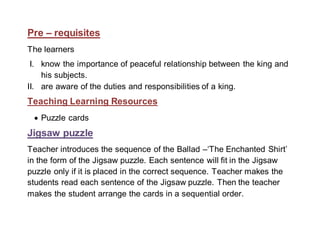 Pre – requisites 
The learners 
I. know the importance of peaceful relationship between the king and 
his subjects. 
II. are aware of the duties and responsibilities of a king. 
Teaching Learning Resources 
 Puzzle cards 
Jigsaw puzzle 
Teacher introduces the sequence of the Ballad –‘The Enchanted Shirt’ 
in the form of the Jigsaw puzzle. Each sentence will fit in the Jigsaw 
puzzle only if it is placed in the correct sequence. Teacher makes the 
students read each sentence of the Jigsaw puzzle. Then the teacher 
makes the student arrange the cards in a sequential order. 
 