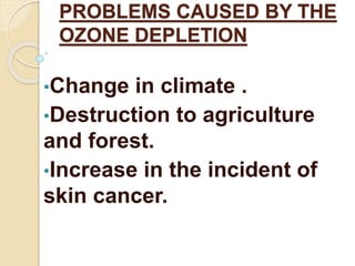 PROBLEMS CAUSED BY THE 
OZONE DEPLETION 
•Change in climate . 
•Destruction to agriculture 
and forest. 
•Increase in the incident of 
skin cancer. 
 