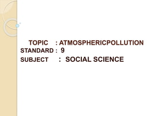 TOPIC : ATMOSPHERICPOLLUTION 
STANDARD : 9 
SUBJECT : SOCIAL SCIENCE 
 