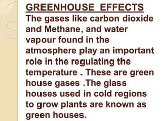 GREENHOUSE EFFECTS 
The gases like carbon dioxide 
and Methane, and water 
vapour found in the 
atmosphere play an important 
role in the regulating the 
temperature . These are green 
house gases .The glass 
houses used in cold regions 
to grow plants are known as 
green houses. 
 