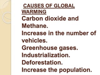 CAUSES OF GLOBAL 
WARMING 
Carbon dioxide and 
Methane. 
Increase in the number of 
vehicles. 
Greenhouse gases. 
Industrialization. 
Deforestation. 
Increase the population. 
 