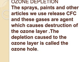 OZONE DEPLETION 
The sprays, paints and other 
articles we use release CFC 
and these gases are agent 
which causes destruction of 
the ozone layer .The 
depletion caused to the 
ozone layer is called the 
ozone hole. 
 