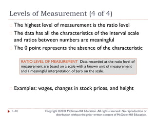 Levels of Measurement (4 of 4)
Copyright ©2021 McGraw-Hill Education. All rights reserved. No reproduction or
distribution without the prior written consent of McGraw-Hill Education.
� The highest level of measurement is the ratio level
� The data has all the characteristics of the interval scale
and ratios between numbers are meaningful
� The 0 point represents the absence of the characteristic
� Examples: wages, changes in stock prices, and height
1-14
RATIO LEVEL OF MEASUREMENT Data recorded at the ratio level of
measurement are based on a scale with a known unit of measurement
and a meaningful interpretation of zero on the scale.
 