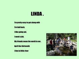 LINDA . I’m pretty easy to get along with I’m laid back, I like going out, I need a job, My friends mean the world to me . April the thirteenth I live in little river 