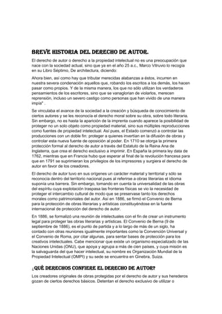 BREVE HISTORIA DEL DERECHO DE AUTOR.
El derecho de autor o derecho a la propiedad intelectual no es una preocupación que
nace con la sociedad actual, sino que ya en el año 25 a.c., Marco Vitruvio lo recogía
en su Libro Séptimo, De architectura, diciendo:
Ahora bien, así como hay que tributar merecidas alabanzas a éstos, incurren en
nuestra severa condenación aquellos que, robando los escritos a los demás, los hacen
pasar como propios. Y de la misma manera, los que no sólo utilizan los verdaderos
pensamientos de los escritores, sino que se vanaglorian de violarlos, merecen
reprensión, incluso un severo castigo como personas que han vivido de una manera
impía" .
Se vinculaba el avance de la sociedad a la creación y búsqueda de conocimiento de
ciertos autores y se les reconocía el derecho moral sobre su obra, sobre todo literaria.
Sin embargo, no es hasta la aparición de la imprenta cuando aparece la posibilidad de
proteger no un solo objeto como propiedad material, sino sus múltiples reproducciones
como fuentes de propiedad intelectual. Así pues, el Estado comenzó a controlar las
producciones con un doble fin: proteger a quienes invertían en la difusión de obras y
controlar esta nueva fuente de oposición al poder. En 1710 se otorga la primera
protección formal al derecho de autor a través del Estatuto de la Reina Ana de
Inglaterra, que crea el derecho exclusivo a imprimir. En España la primera ley data de
1762, mientras que en Francia hubo que esperar al final de la revolución francesa para
que en 1791 se suprimieran los privilegios de los impresores y surgiera el derecho de
autor en favor de los creadores.
El derecho de autor tuvo en sus orígenes un carácter material y territorial y sólo se
reconocía dentro del territorio nacional pues al referirse a obras literarias el idioma
suponía una barrera. Sin embargo, tomando en cuenta la universalidad de las obras
del espíritu cuya explotación traspasa las fronteras físicas se vio la necesidad de
proteger el intercambio cultural de modo que se preservase tanto los derechos
morales como patrimoniales del autor. Así en 1886, se firmó el Convenio de Berna
para la protección de obras literarias y artísticas constituyéndose en la fuente
internacional de protección del derecho de autor.
En 1886, se formalizó una reunión de intelectuales con el fin de crear un instrumento
legal para proteger las obras literarias y artísticas. El Convenio de Berna (9 de
septiembre de 1886), es el punto de partida y a lo largo de más de un siglo, ha
contado con otras reuniones igualmente importantes como la Convención Universal y
el Convenio de Roma, por citar algunas, para sentar bases de protección para los
creativos intelectuales. Cabe mencionar que existe un organismo especializado de las
Naciones Unidas (ONU), que apoya y agrupa a más de cien países, y cuya misión es
la salvaguarda del que hacer intelectual, su nombre es Organización Mundial de la
Propiedad Intelectual (OMPI) y su sede se encuentra en Ginebra, Suiza.
¿Qué derechos confiere el derecho de autor?
Los creadores originales de obras protegidas por el derecho de autor y sus herederos
gozan de ciertos derechos básicos. Detentan el derecho exclusivo de utilizar o
 