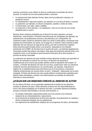 autorizar a terceros a que utilicen la obra en condiciones convenidas de común
acuerdo. El creador de una obra puede prohibir u autorizar:
su reproducción bajo distintas formas, tales como la publicación impresa y la
grabación sonora;
su interpretación o ejecución pública, por ejemplo, en una obra de teatro o musical;
su grabación, por ejemplo, en discos compactos, casetes o cintas de vídeo;
su transmisión, por radio, cable o satélite;
su traducción a otros idiomas, o su adaptación, como en el caso de una novela
adaptada para un guión.
Muchas obras creativas protegidas por el derecho de autor requieren una gran
distribución, comunicación e inversión financiera para ser divulgadas (por ejemplo, las
publicaciones, las grabaciones sonoras y las películas); por consiguiente, los
creadores suelen vender los derechos sobre sus obras a particulares o empresas más
capaces de comercializar sus obras, por el pago de un importe. Estos importes suelen
depender del uso real que se haga de las obras y por ello se denominan regalías.
Estos derechos patrimoniales tienen una duración, estipulada en los tratados
pertinentes de la OMPI, de 50 años tras la muerte del autor. Las distintas legislaciones
nacionales pueden fijar plazos más largos. Este plazo de protección permite tanto a los
creadores como a sus herederos sacar provecho financiero de la obra durante un
período de tiempo razonable.
La protección por derecho de autor también incluye derechos morales que equivalen al
derecho de reivindicar la autoría de una obra y al derecho de oponerse a
modificaciones de la misma que pueden atentar contra la reputación del creador. El
creador, o el titular del derecho de autor de una obra, puede hacer valer sus derechos
mediante recursos administrativos y en los tribunales, por ejemplo, ordenando el
registro de un establecimiento para demostrar que en él se produce o almacena
material confeccionado de manera ilícita, es decir, "pirateado", relacionado con la obra
protegida. El titular del derecho de autor puede obtener mandamientos judiciales para
detener tales actividades y solicitar una indemnización por pérdida de retribución
financiera y reconocimiento.
¿Cuáles son los derechos conexos al derecho de autor?
En los últimos 50 años, se ha expandido rápidamente el ámbito de los derechos
conexos al derecho de autor. Estos derechos conexos han ido desarrollándose en
torno a las obras protegidas por el derecho de autor y conceden derechos similares,
aunque a menudo más limitados y de más corta duración, a:
los artistas intérpretes o ejecutantes (tales como los actores y los músicos)
respecto de sus interpretaciones o ejecuciones;
los productores de grabaciones sonoras (por ejemplo, las grabaciones en casetes y
discos compactos) respecto de sus grabaciones;
los organismos de radiodifusión respecto de sus programas de radio y de televisión.
 