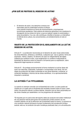 ¿Por qué se protege el derecho de autor?
El derecho de autor y los derechos conexos son
esenciales para la creatividad humana al ofrecer
a los autores incentivos en forma de reconocimiento y recompensas
económicas equitativas. Este sistema de derechos garantiza a los creadores la
divulgación de sus obras sin temor a que se realicen copias no autorizadas o
actos de piratería. A su vez, ello contribuye a facilitar el acceso y a intensificar
el disfrute de la cultura, los conocimientos y el entretenimiento en todo el
mundo.
Objeto de la Protección en el reglamento de la ley de
derecho de autor.
Artículo 5°.- La protección reconocida por el derecho de autor recae sobre todas
las obras literarias, artísticas o científicas, cualquiera que sea su género, forma de
expresión, mérito o destino. El derecho de autor es independiente del objeto
material que contiene la obra, cuya enajenación no confiere al adquiriente la
titularidad de derechos sobre la creación o la licencia para su explotación, salvo
disposición legal expresa en contrario.
Artículo 6°.- Se protege exclusivamente la forma mediante la cual las ideas del
autor son descritas, explicadas, ilustradas o incorporadas a las obras. No son
objeto de protección las ideas contenidas en las obras literarias y artísticas, el
contenido ideológico o técnico de las obras científicas, ni su aprovechamiento
industrial o comercial.
La autoría y la titularidad.
La autoría no siempre coincide con la titularidad de la obra. La obra puede ser
creada por un sujeto pero la titularidad del resultado recaerá sobre el autor o bien
sobre una persona natural o jurídica distinta, situación que es clara yautomática en
las obras creadas por asalariados o en los programas de ordenador.
"El requisito por el cual la obra del espíritu debe ser producto de la labor intelectual
de una persona natural para gozar de la protección jurídica autoral, es una
cuestión distinta a la de la atribución de la titularidad sobre la misma. La primera es
una condición natural intrínseca al propio fundamento de la protección jurídica
autoral, esto es, la condición de autor constituye predicado real y no una atribución
 