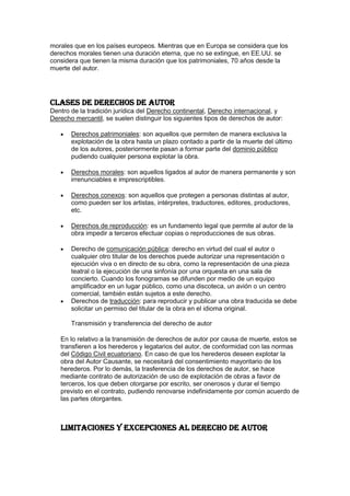 morales que en los países europeos. Mientras que en Europa se considera que los
derechos morales tienen una duración eterna, que no se extingue, en EE.UU. se
considera que tienen la misma duración que los patrimoniales, 70 años desde la
muerte del autor.
Clases de derechos de autor
Dentro de la tradición jurídica del Derecho continental, Derecho internacional, y
Derecho mercantil, se suelen distinguir los siguientes tipos de derechos de autor:
Derechos patrimoniales: son aquellos que permiten de manera exclusiva la
explotación de la obra hasta un plazo contado a partir de la muerte del último
de los autores, posteriormente pasan a formar parte del dominio público
pudiendo cualquier persona explotar la obra.
Derechos morales: son aquellos ligados al autor de manera permanente y son
irrenunciables e imprescriptibles.
Derechos conexos: son aquellos que protegen a personas distintas al autor,
como pueden ser los artistas, intérpretes, traductores, editores, productores,
etc.
Derechos de reproducción: es un fundamento legal que permite al autor de la
obra impedir a terceros efectuar copias o reproducciones de sus obras.
Derecho de comunicación pública: derecho en virtud del cual el autor o
cualquier otro titular de los derechos puede autorizar una representación o
ejecución viva o en directo de su obra, como la representación de una pieza
teatral o la ejecución de una sinfonía por una orquesta en una sala de
concierto. Cuando los fonogramas se difunden por medio de un equipo
amplificador en un lugar público, como una discoteca, un avión o un centro
comercial, también están sujetos a este derecho.
Derechos de traducción: para reproducir y publicar una obra traducida se debe
solicitar un permiso del titular de la obra en el idioma original.
Transmisión y transferencia del derecho de autor
En lo relativo a la transmisión de derechos de autor por causa de muerte, estos se
transfieren a los herederos y legatarios del autor, de conformidad con las normas
del Código Civil ecuatoriano. En caso de que los herederos deseen explotar la
obra del Autor Causante, se necesitará del consentimiento mayoritario de los
herederos. Por lo demás, la trasferencia de los derechos de autor, se hace
mediante contrato de autorización de uso de explotación de obras a favor de
terceros, los que deben otorgarse por escrito, ser onerosos y durar el tiempo
previsto en el contrato, pudiendo renovarse indefinidamente por común acuerdo de
las partes otorgantes.
Limitaciones y excepciones al derecho de autor
 
