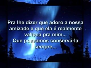 Pra lhe dizer que adoro a nossaPra lhe dizer que adoro a nossa
amizade e que ela é realmenteamizade e que ela é realmente
valiosa pra mim...valiosa pra mim...
Que possamos conservá-laQue possamos conservá-la
sempre...sempre...
 