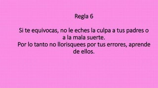 Regla 6
Si te equivocas, no le eches la culpa a tus padres o
a la mala suerte.
Por lo tanto no llorisquees por tus errores, aprende
de ellos.
 