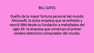 BILL GATES
Dueño de la mayor fortuna personal del mundo
Microsoft, la única empresa que se enfrento y
venció IBM desde su fundación a melodiados del
siglo XX- la empresa que construyo el primer
cerebro eletronico computador del mundo.
 